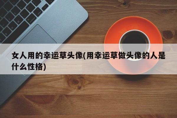 女人用的幸运草头像：揭示用此头像的人的性格特点与寓意